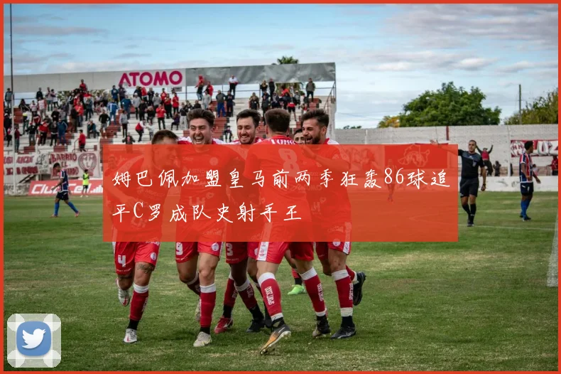 姆巴佩加盟皇马前两季狂轰86球追平C罗成队史射手王