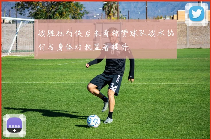 战胜独行侠后米奇称赞球队战术执行与身体对抗显著提升