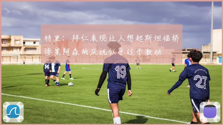 特里：拜仁表现让人想起斯坦福桥惨案阿森纳庆祝似乎过于激动