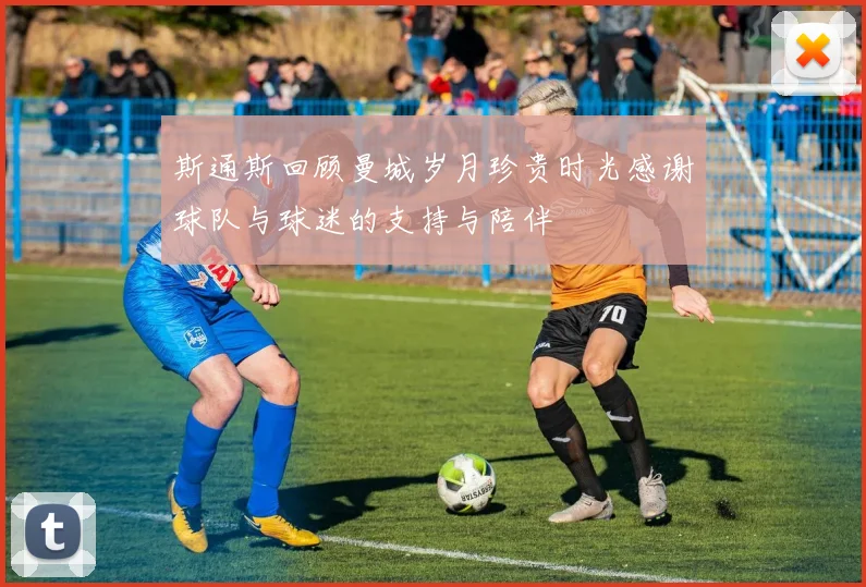 斯通斯回顾曼城岁月珍贵时光感谢球队与球迷的支持与陪伴