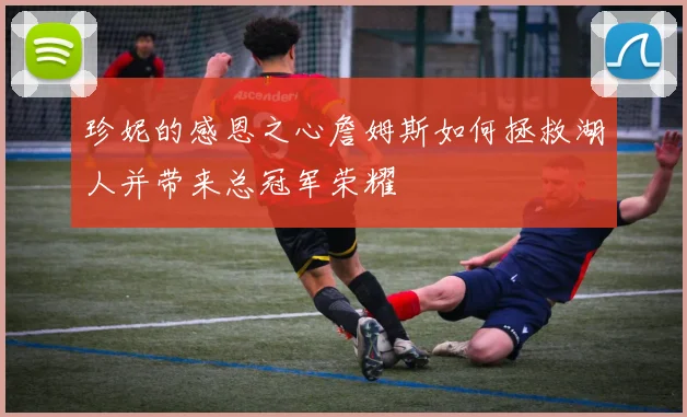 珍妮的感恩之心詹姆斯如何拯救湖人并带来总冠军荣耀