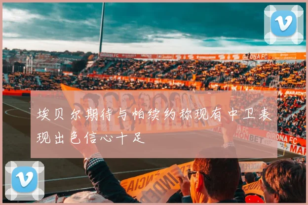 埃贝尔期待与帕续约称现有中卫表现出色信心十足