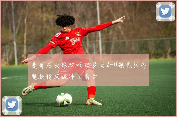 曼奇尼头球双响助罗马2-0领先拉齐奥激情庆祝冲上看台
