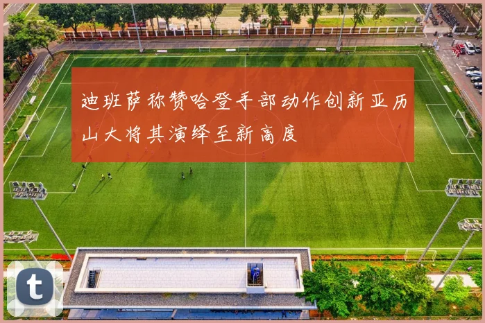 迪班萨称赞哈登手部动作创新亚历山大将其演绎至新高度