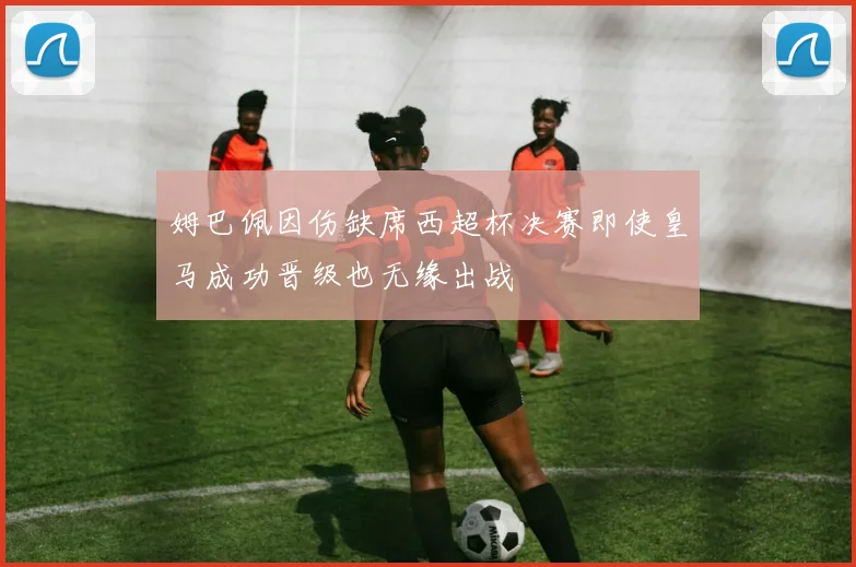 姆巴佩因伤缺席西超杯决赛即使皇马成功晋级也无缘出战