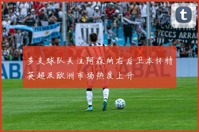 多支球队关注阿森纳右后卫本怀特英超及欧洲市场热度上升