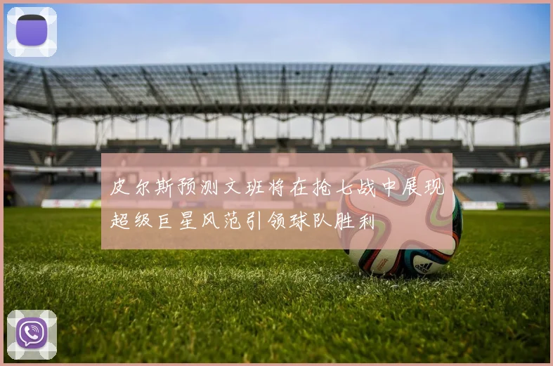 皮尔斯预测文班将在抢七战中展现超级巨星风范引领球队胜利