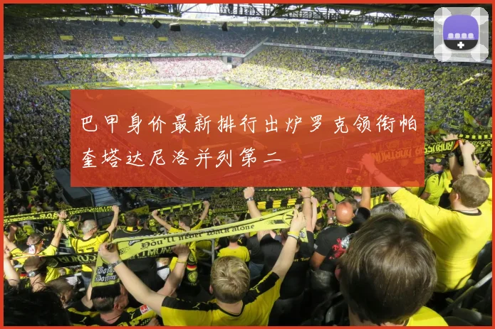 巴甲身价最新排行出炉罗克领衔帕奎塔达尼洛并列第二