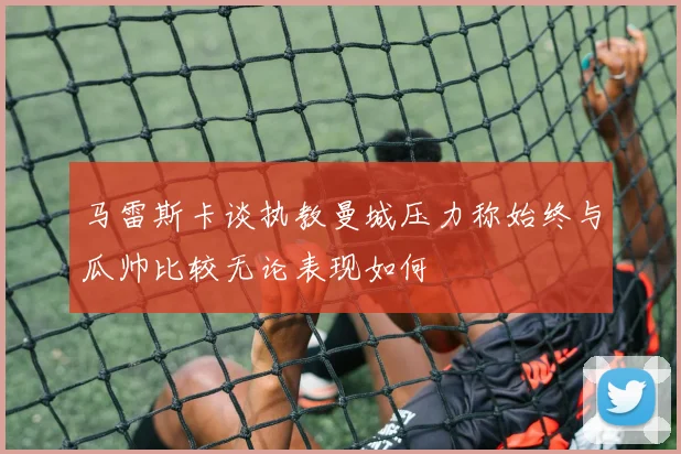 马雷斯卡谈执教曼城压力称始终与瓜帅比较无论表现如何